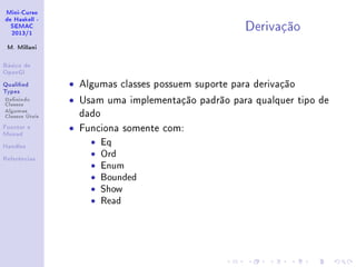 Mini-Curso
de Haskell -
SEMAC
2013/1
M. Millani
Básico de
OpenGl
Qualied
Types
Denindo
Classes
Algumas
Classes Úteis
Functor e
Monad
Handles
Referências
Derivação
• Algumas classes possuem suporte para derivação
• Usam uma implementação padrão para qualquer tipo de
dado
• Funciona somente com:
• Eq
• Ord
• Enum
• Bounded
• Show
• Read
 