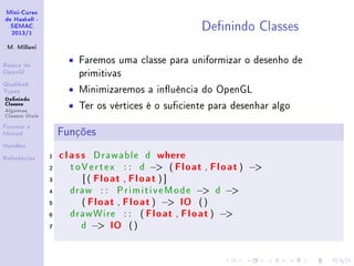 Mini-Curso
de Haskell -
SEMAC
2013/1
M. Millani
Básico de
OpenGl
Qualied
Types
Denindo
Classes
Algumas
Classes Úteis
Functor e
Monad
Handles
Referências
Denindo Classes
• Faremos uma classe para uniformizar o desenho de
primitivas
• Minimizaremos a inuência do OpenGL
• Ter os vértices é o suciente para desenhar algo
Funções
1 class Drawable d where
2 toVertex : : d − ( Float , Float) −
3 [ ( Float , Float ) ]
4 draw : : PrimitiveMode − d −
5 ( Float , Float) − IO ()
6 drawWire : : ( Float , Float) −
7 d − IO ()
 