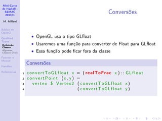 Mini-Curso
de Haskell -
SEMAC
2013/1
M. Millani
Básico de
OpenGl
Qualied
Types
Denindo
Classes
Algumas
Classes Úteis
Functor e
Monad
Handles
Referências
Conversões
• OpenGL usa o tipo GLoat
• Usaremos uma função para converter de Float para GLoat
• Essa função pode car fora da classe
Conversões
1 convertToGLfloat x = ( realToFrac x ) : : GLfloat
2 convertPoint (x , y ) =
3 vertex $ Vertex2 ( convertToGLfloat x )
4 ( convertToGLfloat y )
 