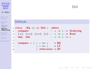 Mini-Curso
de Haskell -
SEMAC
2013/1
M. Millani
Básico de
OpenGl
Qualied
Types
Denindo
Classes
Algumas
Classes Úteis
Functor e
Monad
Handles
Referências
Ord
Denição
1 class (Eq a ) = Ord a where
2 compare : : a − a − Ordering
3 ( ) , (=), (=), () : : a − a − Bool
4 max, min : : a − a − a
5
6 compare x y | x == y = EQ
7 | x = y = LT
8 | otherwise = GT
 