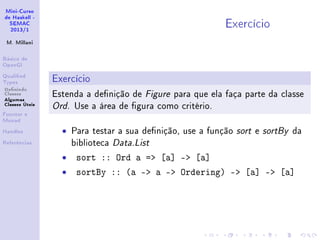 Mini-Curso
de Haskell -
SEMAC
2013/1
M. Millani
Básico de
OpenGl
Qualied
Types
Denindo
Classes
Algumas
Classes Úteis
Functor e
Monad
Handles
Referências
Exercício
Exercício
Estenda a denição de Figure para que ela faça parte da classe
Ord. Use a área de gura como critério.
• Para testar a sua denição, use a função sort e sortBy da
biblioteca Data.List
• sort :: Ord a = [a] - [a]
• sortBy :: (a - a - Ordering) - [a] - [a]
 