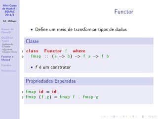 Mini-Curso
de Haskell -
SEMAC
2013/1
M. Millani
Básico de
OpenGl
Qualied
Types
Denindo
Classes
Algumas
Classes Úteis
Functor e
Monad
Handles
Referências
Functor
• Dene um meio de transformar tipos de dados
Classe
1 class Functor f where
2 fmap : : ( a − b) − f a − f b
• f é um construtor
Propriedades Esperadas
1 fmap id = id
2 fmap ( f . g) = fmap f . fmap g
 