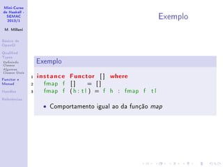 Mini-Curso
de Haskell -
SEMAC
2013/1
M. Millani
Básico de
OpenGl
Qualied
Types
Denindo
Classes
Algumas
Classes Úteis
Functor e
Monad
Handles
Referências
Exemplo
Exemplo
1 instance Functor [ ] where
2 fmap f [ ] = [ ]
3 fmap f (h : t l ) = f h : fmap f t l
• Comportamento igual ao da função map
 
