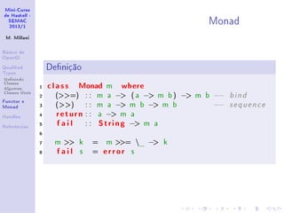 Mini-Curso
de Haskell -
SEMAC
2013/1
M. Millani
Básico de
OpenGl
Qualied
Types
Denindo
Classes
Algumas
Classes Úteis
Functor e
Monad
Handles
Referências
Monad
Denição
1 class Monad m where
2 (=) : : m a − ( a − m b) − m b −− b i n d
3 () : : m a − m b − m b −− s e q u e n c e
4 return : : a − m a
5 fail : : String − m a
6
7 m  k = m = _ − k
8 fail s = error s
 