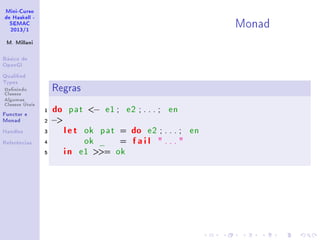 Mini-Curso
de Haskell -
SEMAC
2013/1
M. Millani
Básico de
OpenGl
Qualied
Types
Denindo
Classes
Algumas
Classes Úteis
Functor e
Monad
Handles
Referências
Monad
Regras
1 do pat − e1 ; e2 ; . . . ; en
2 −
3 let ok pat = do e2 ; . . . ; en
4 ok _ = fail  . . . 
5 in e1 = ok
 