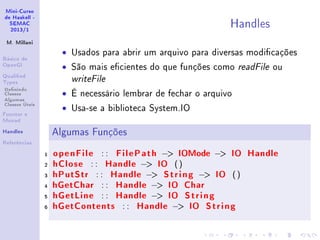 Mini-Curso
de Haskell -
SEMAC
2013/1
M. Millani
Básico de
OpenGl
Qualied
Types
Denindo
Classes
Algumas
Classes Úteis
Functor e
Monad
Handles
Referências
Handles
• Usados para abrir um arquivo para diversas modicações
• São mais ecientes do que funções como readFile ou
writeFile
• É necessário lembrar de fechar o arquivo
• Usa-se a biblioteca System.IO
Algumas Funções
1 openFile : : FilePath − IOMode − IO Handle
2 hClose : : Handle − IO ()
3 hPutStr : : Handle − String − IO ()
4 hGetChar : : Handle − IO Char
5 hGetLine : : Handle − IO String
6 hGetContents : : Handle − IO String
 
