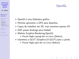 Mini-Curso
de Haskell -
SEMAC
2013/1
M. Millani
Básico de
OpenGl
Qualied
Types
Denindo
Classes
Algumas
Classes Úteis
Functor e
Monad
Handles
Referências
OpenGL
• OpenGl é uma biblioteca gráca
• Permite aproveitar a GPU para desenhos
• Capaz de trabalhar em 3D, mas usaremos apenas 2D
• GHC possui bindings para Haskell
• Módulo Graphics.Rendering.OpenGL
• Pacote libghc-opengl-dev no Linux (Debian)
• Usaremos a GLUT (Graphics.UI.GLUT) para a janela
• Pacote libghc-glut-dev no Linux (Debian)
 