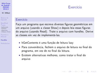 Mini-Curso
de Haskell -
SEMAC
2013/1
M. Millani
Básico de
OpenGl
Qualied
Types
Denindo
Classes
Algumas
Classes Úteis
Functor e
Monad
Handles
Referências
Exercício
Exercício
Faça um programa que escreva diversas guras geométricas em
um arquivo (usando a classe Show) e depois leia essas guras
do arquivo (usando Read). Trate o arquivo com handles. Derive
as classes em vez de implementá-las.
• hGetContents é uma função de leitura lazy
• Para conveniência, fechem o arquivo de leitura no nal do
programa, em vez de no nal da leitura.
• Existem alternativas melhores, como tratar o nal do
arquivo
 