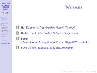 Mini-Curso
de Haskell -
SEMAC
2013/1
M. Millani
Básico de
OpenGl
Qualied
Types
Denindo
Classes
Algumas
Classes Úteis
Functor e
Monad
Handles
Referências
Referências
Hal Daumé III, Yet Another Haskell Tutorial
Hudak, Paul. The Haskell School of Expression
http:
//www.haskell.org/haskellwiki/OpenGLTutorial1
http://www.haskell.org/onlinereport
 