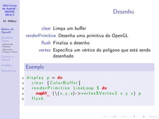 Mini-Curso
de Haskell -
SEMAC
2013/1
M. Millani
Básico de
OpenGl
Qualied
Types
Denindo
Classes
Algumas
Classes Úteis
Functor e
Monad
Handles
Referências
Desenho
clear Limpa um buer
renderPrimitive Desenha uma primitiva do OpenGL
ush Finaliza o desenho
vertex Especica um vértice do polígono que está sendo
desenhado
Exemplo
1 d i s p l a y p = do
2 c l e a r [ ColorBuffer ]
3 r e n d e r P r i m i t i v e LineLoop $ do
4 mapM_ (( x , y , z)−vertex$Vertex3 x y z ) p
5 f l u s h
 