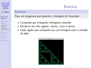 Mini-Curso
de Haskell -
SEMAC
2013/1
M. Millani
Básico de
OpenGl
Qualied
Types
Denindo
Classes
Algumas
Classes Úteis
Functor e
Monad
Handles
Referências
Exercício
Exercício
Faça um programa que desenhe o triângulo de Sierpinski.
• Composto por triângulos retângulos isósceles
• Divide-se em três regiões: direita, cima e centro
• Cada região será composta por um triângulo com a metade
do lado
 