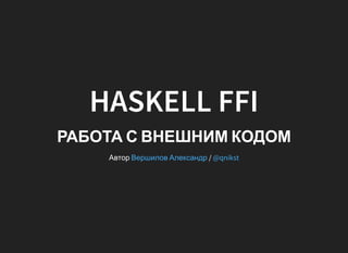 HASKELL FFI
РАБОТА С ВНЕШНИМ КОДОМ
Автор /Вершилов Александр @qnikst
 
