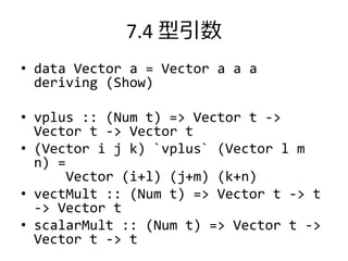 7.4 型引数
• data Vector a = Vector a a a
  deriving (Show)

• vplus :: (Num t) => Vector t ->
  Vector t -> Vector t
• (Vector i j k) `vplus` (Vector l m
  n) =
      Vector (i+l) (j+m) (k+n)
• vectMult :: (Num t) => Vector t -> t
  -> Vector t
• scalarMult :: (Num t) => Vector t ->
  Vector t -> t
 