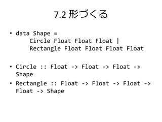 7.2 形づくる
• data Shape =
      Circle Float Float Float |
      Rectangle Float Float Float Float

• Circle :: Float -> Float -> Float ->
  Shape
• Rectangle :: Float -> Float -> Float ->
  Float -> Shape
 