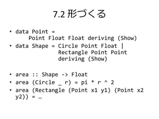 7.2 形づくる
• data Point =
      Point Float Float deriving (Show)
• data Shape = Circle Point Float |
               Rectangle Point Point
               deriving (Show)

• area :: Shape -> Float
• area (Circle _ r) = pi * r ^ 2
• area (Rectangle (Point x1 y1) (Point x2
  y2)) = …
 