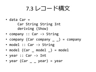 7.3 レコード構文
• data Car =
      Car String String Int
      deriving (Show)
• company :: Car -> String
• company (Car company _ _) = company
• model :: Car -> String
• model (Car _ model _) = model
• year :: Car -> Int
• year (Car _ _ year) = year
 