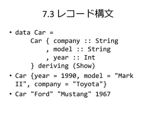 7.3 レコード構文
• data Car =
      Car { company :: String
          , model :: String
          , year :: Int
      } deriving (Show)
• Car {year = 1990, model = "Mark
  II", company = "Toyota"}
• Car "Ford" "Mustang" 1967
 
