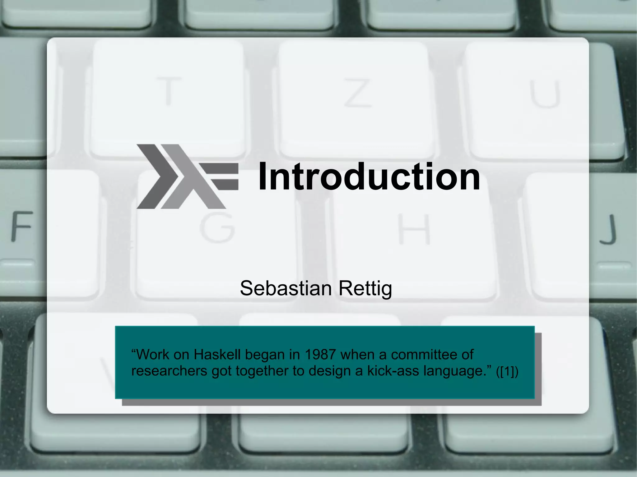 Introduction

                 Sebastian Rettig


“Work on Haskell began in 1987 when aa committee of
 “Work on Haskell began in 1987 when committee of
researchers got together to design aa kick-ass language.”([1])
 researchers got together to design kick-ass language.” ([1])
 