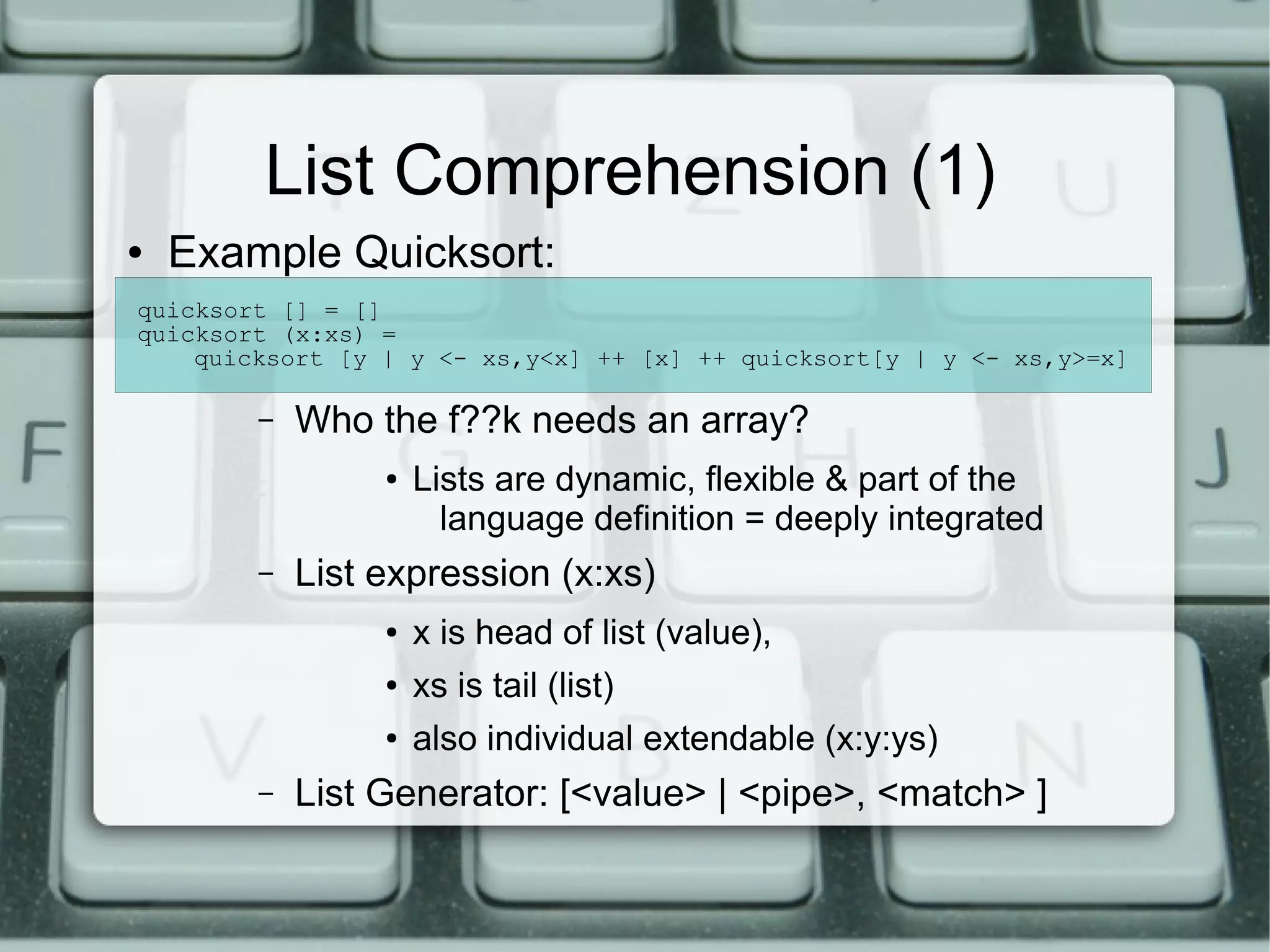List Comprehension (1)
●   Example Quicksort:
quicksort [] = []
quicksort (x:xs) =
    quicksort [y | y <- xs,y<x] ++ [x] ++ quicksort[y | y <- xs,y>=x]

        –   Who the f??k needs an array?
                 ●   Lists are dynamic, flexible & part of the
                       language definition = deeply integrated
        –   List expression (x:xs)
                 ●   x is head of list (value),
                 ●   xs is tail (list)
                 ●   also individual extendable (x:y:ys)
        –   List Generator: [<value> | <pipe>, <match> ]
 