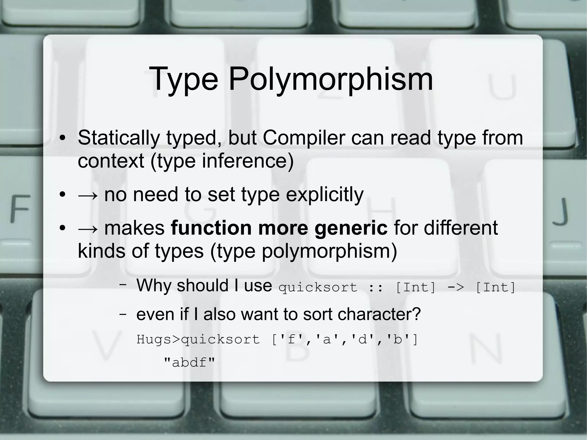 Type Polymorphism
●   Statically typed, but Compiler can read type from
    context (type inference)
●   → no need to set type explicitly
●   → makes function more generic for different
    kinds of types (type polymorphism)
        –   Why should I use quicksort :: [Int] -> [Int]
        –   even if I also want to sort character?
            Hugs>quicksort ['f','a','d','b']
               "abdf"
 