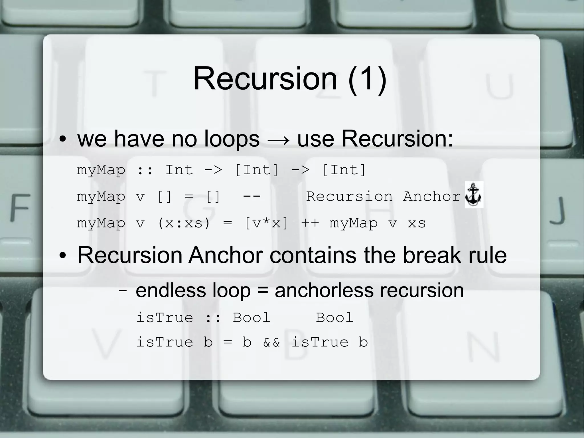 Recursion (1)
●   we have no loops → use Recursion:
    myMap :: Int -> [Int] -> [Int]
    myMap v [] = []    --    Recursion Anchor!
    myMap v (x:xs) = [v*x] ++ myMap v xs
●   Recursion Anchor contains the break rule
        –   endless loop = anchorless recursion
            isTrue :: Bool    Bool
            isTrue b = b && isTrue b
 