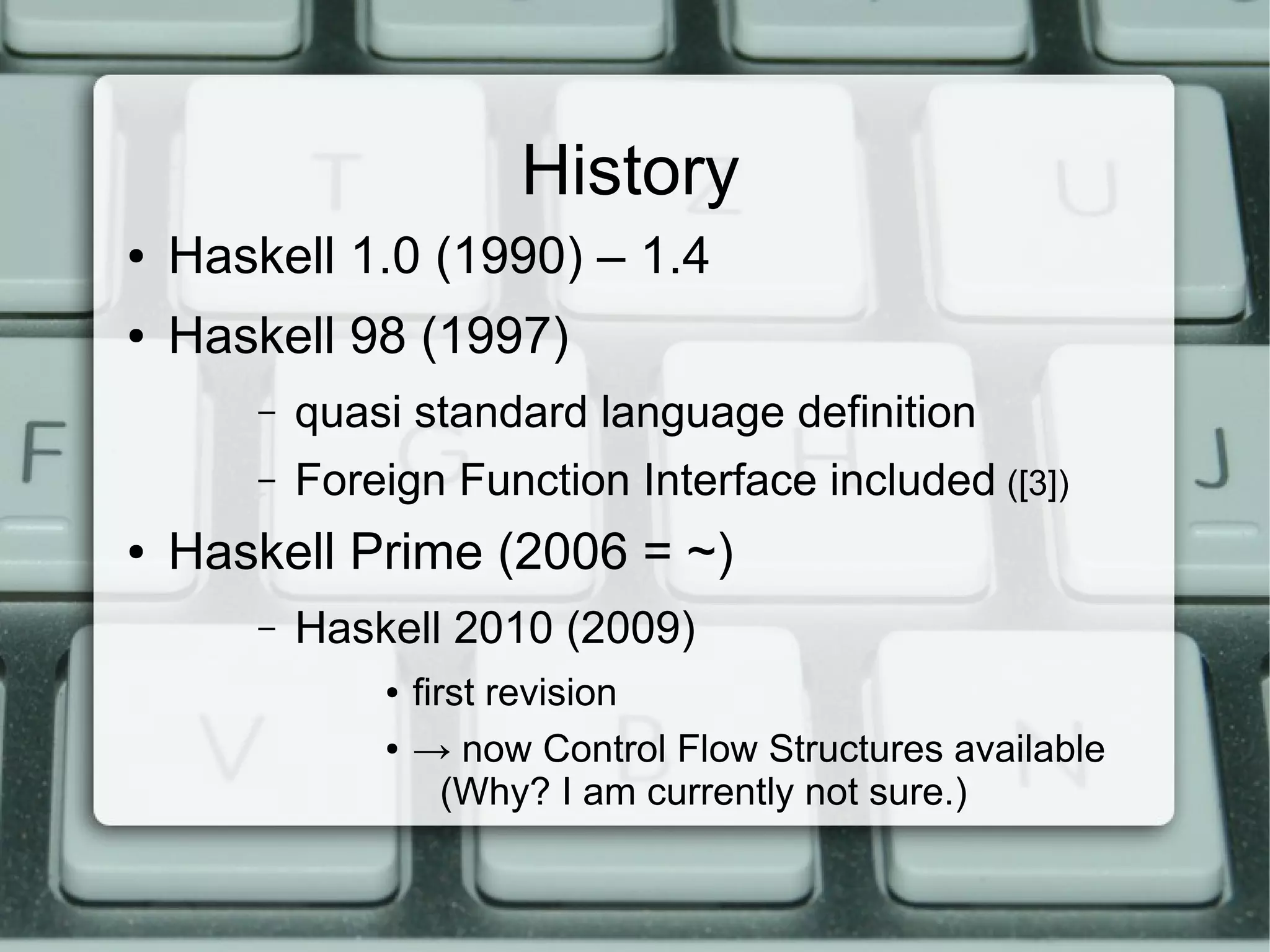 History
●   Haskell 1.0 (1990) – 1.4
●   Haskell 98 (1997)
        –   quasi standard language definition
        –   Foreign Function Interface included ([3])
●   Haskell Prime (2006 = ~)
        –   Haskell 2010 (2009)
                ●   first revision
                ●   → now Control Flow Structures available
                       (Why? I am currently not sure.)
 