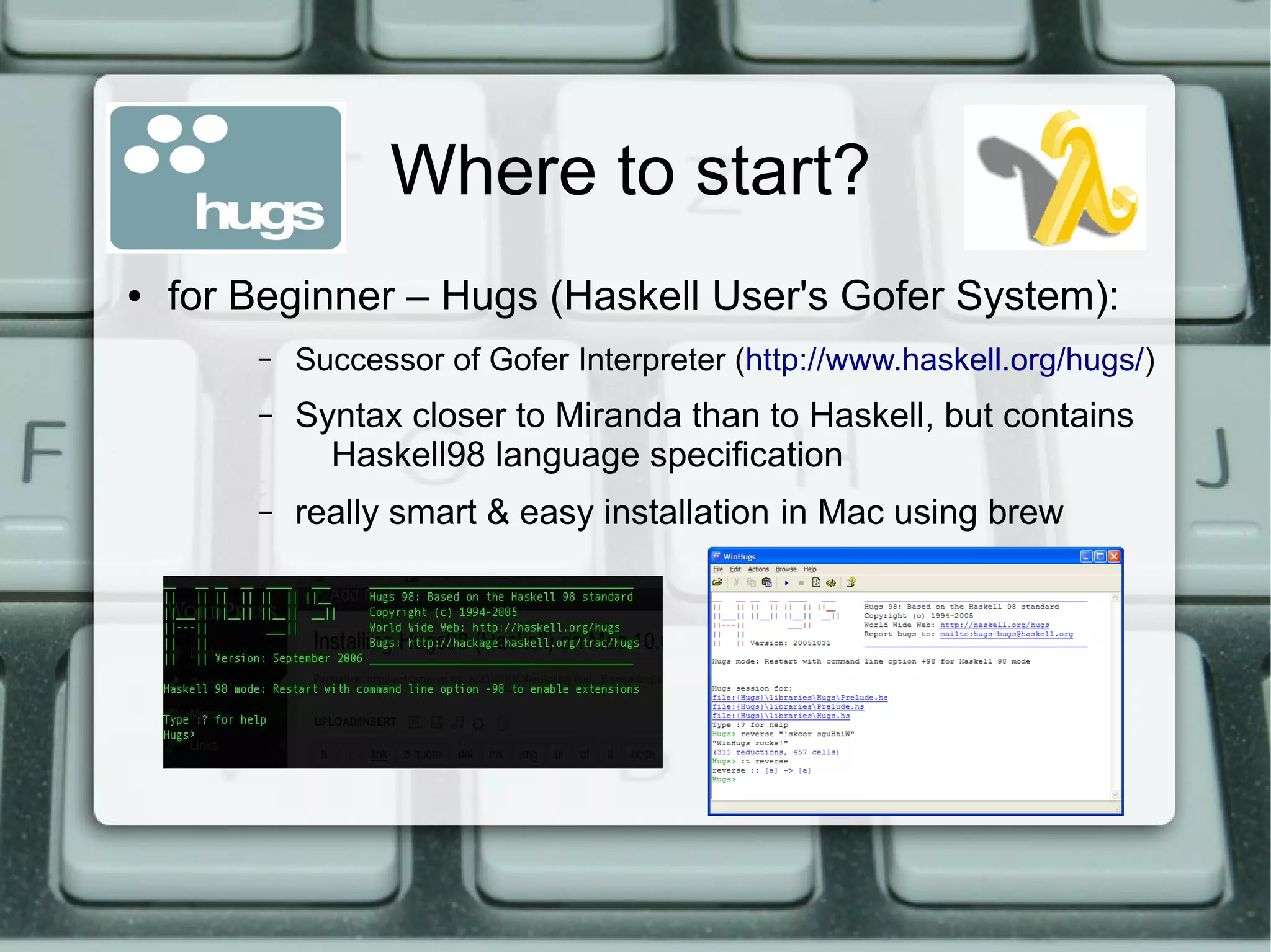 Where to start?
●   for Beginner – Hugs (Haskell User's Gofer System):
        –   Successor of Gofer Interpreter (http://www.haskell.org/hugs/)
        –   Syntax closer to Miranda than to Haskell, but contains
              Haskell98 language specification
        –   really smart & easy installation in Mac using brew
 