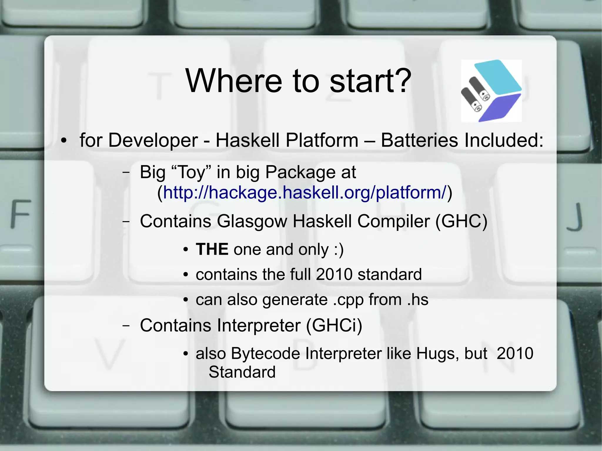 Where to start?
●   for Developer - Haskell Platform – Batteries Included:
        –   Big “Toy” in big Package at
              (http://hackage.haskell.org/platform/)
        –   Contains Glasgow Haskell Compiler (GHC)
                 ●   THE one and only :)
                 ●   contains the full 2010 standard
                 ●   can also generate .cpp from .hs
        –   Contains Interpreter (GHCi)
                 ●   also Bytecode Interpreter like Hugs, but 2010
                       Standard
 