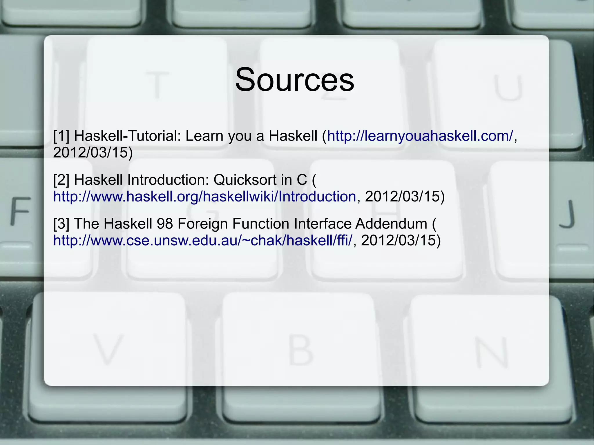 Sources
[1] Haskell-Tutorial: Learn you a Haskell (http://learnyouahaskell.com/,
2012/03/15)
[2] Haskell Introduction: Quicksort in C (
http://www.haskell.org/haskellwiki/Introduction, 2012/03/15)
[3] The Haskell 98 Foreign Function Interface Addendum (
http://www.cse.unsw.edu.au/~chak/haskell/ffi/, 2012/03/15)
 