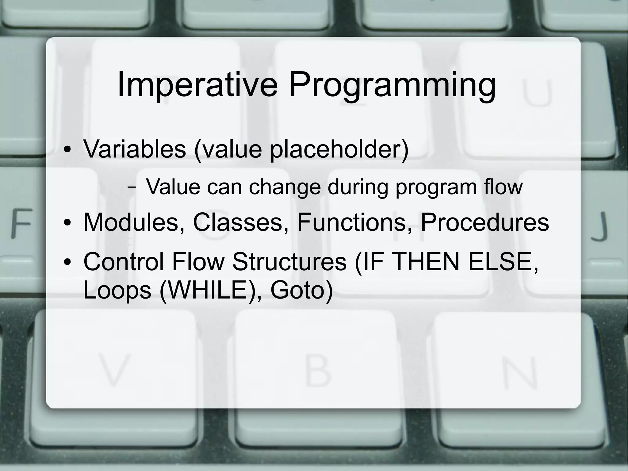 Imperative Programming
●   Variables (value placeholder)
       –   Value can change during program flow
●   Modules, Classes, Functions, Procedures
●   Control Flow Structures (IF THEN ELSE,
    Loops (WHILE), Goto)
 