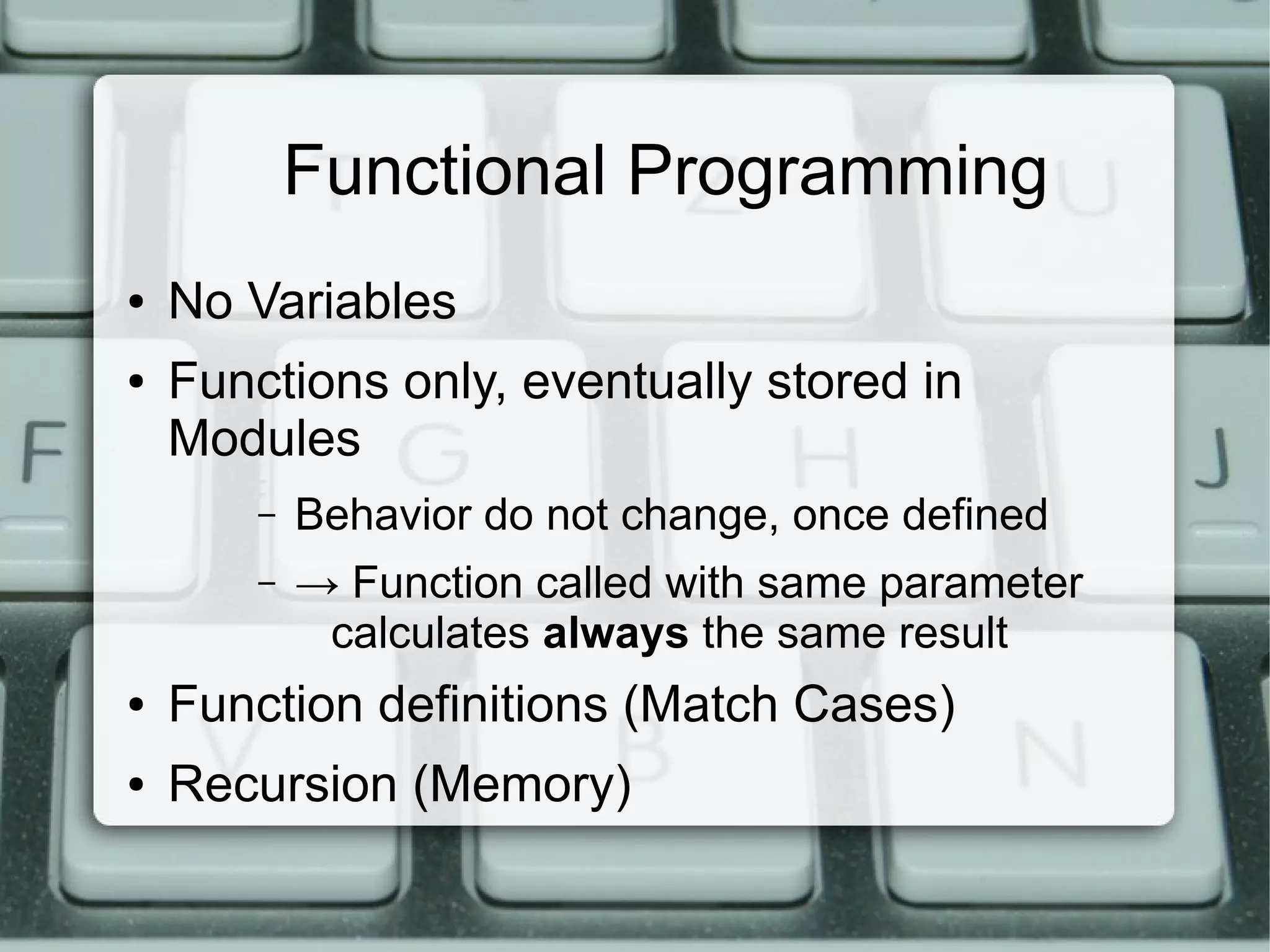 Functional Programming
●   No Variables
●   Functions only, eventually stored in
    Modules
        –   Behavior do not change, once defined
        –   → Function called with same parameter
             calculates always the same result
●   Function definitions (Match Cases)
●   Recursion (Memory)
 