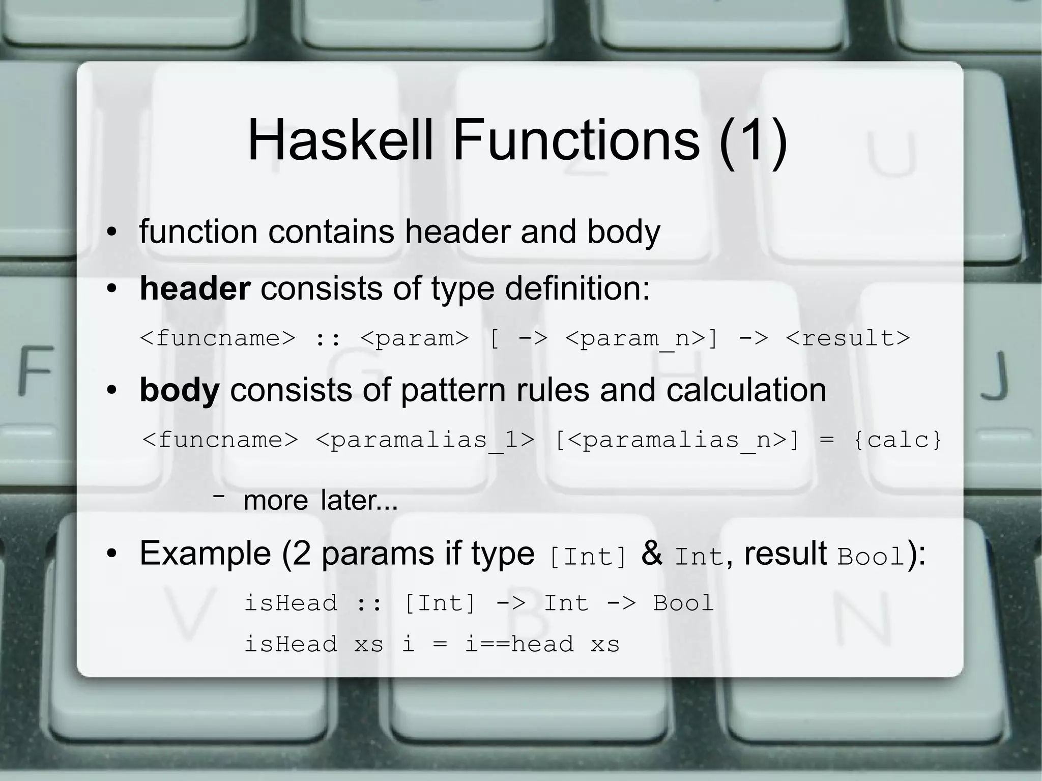 Haskell Functions (1)
●   function contains header and body
●   header consists of type definition:
    <funcname> :: <param> [ -> <param_n>] -> <result>
●   body consists of pattern rules and calculation
    <funcname> <paramalias_1> [<paramalias_n>] = {calc}

         –   more later...
●   Example (2 params if type [Int] & Int, result Bool):
             isHead :: [Int] -> Int -> Bool
             isHead xs i = i==head xs
 