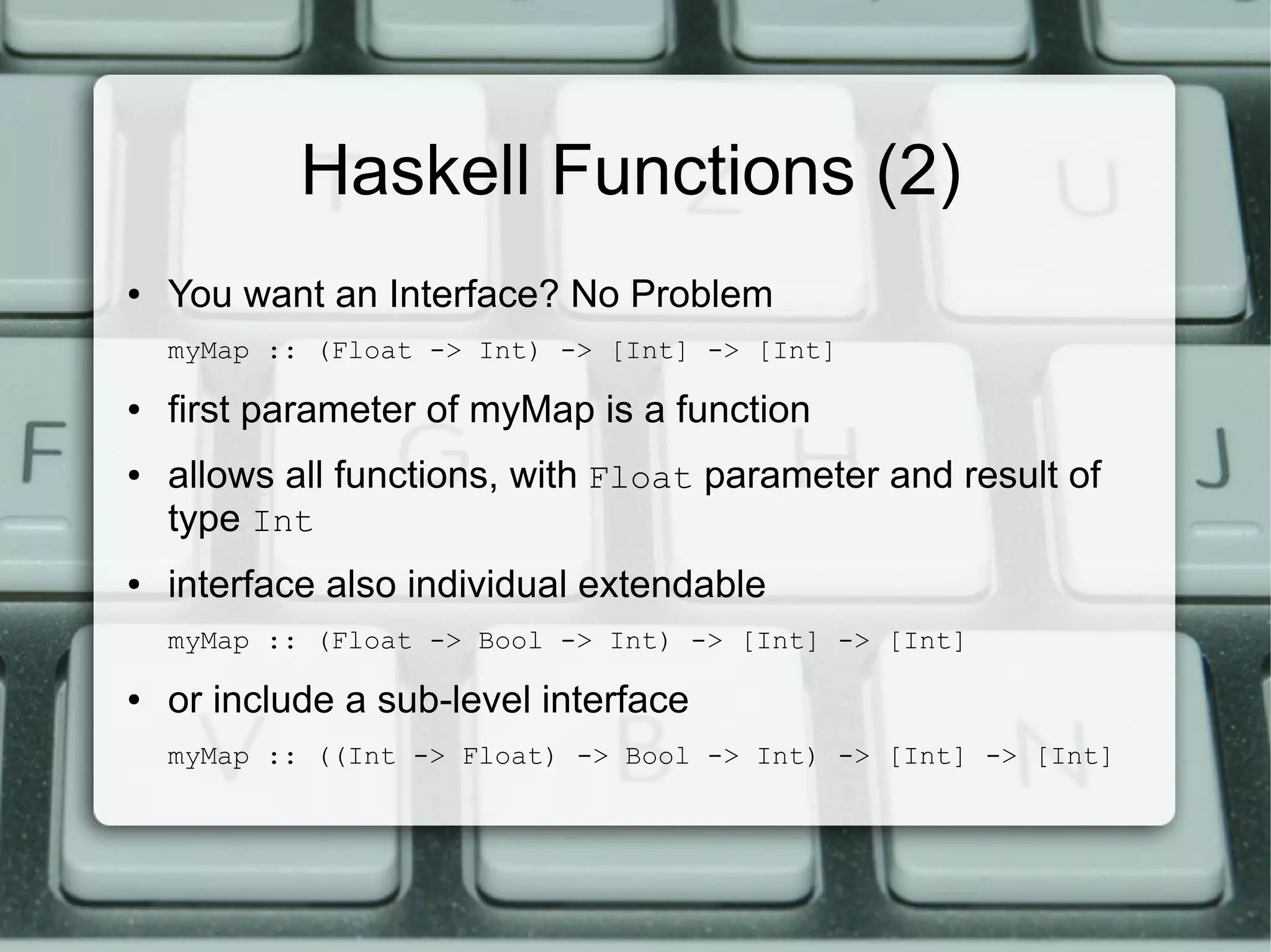 Haskell Functions (2)
●   You want an Interface? No Problem
    myMap :: (Float -> Int) -> [Int] -> [Int]

●   first parameter of myMap is a function
●   allows all functions, with Float parameter and result of
    type Int
●   interface also individual extendable
    myMap :: (Float -> Bool -> Int) -> [Int] -> [Int]

●   or include a sub-level interface
    myMap :: ((Int -> Float) -> Bool -> Int) -> [Int] -> [Int]
 
