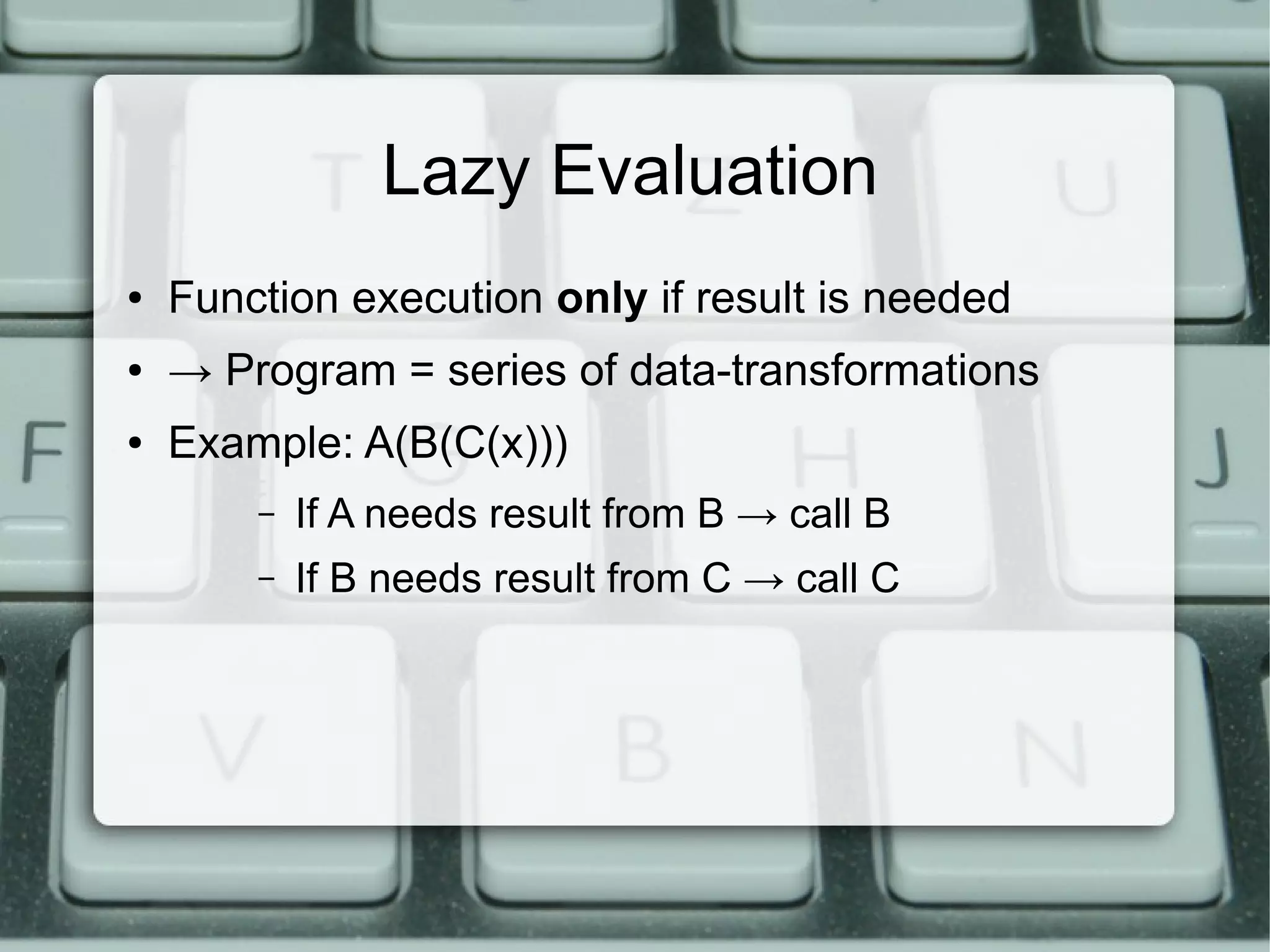 Lazy Evaluation
●   Function execution only if result is needed
●   → Program = series of data-transformations
●   Example: A(B(C(x)))
        –   If A needs result from B → call B
        –   If B needs result from C → call C
 