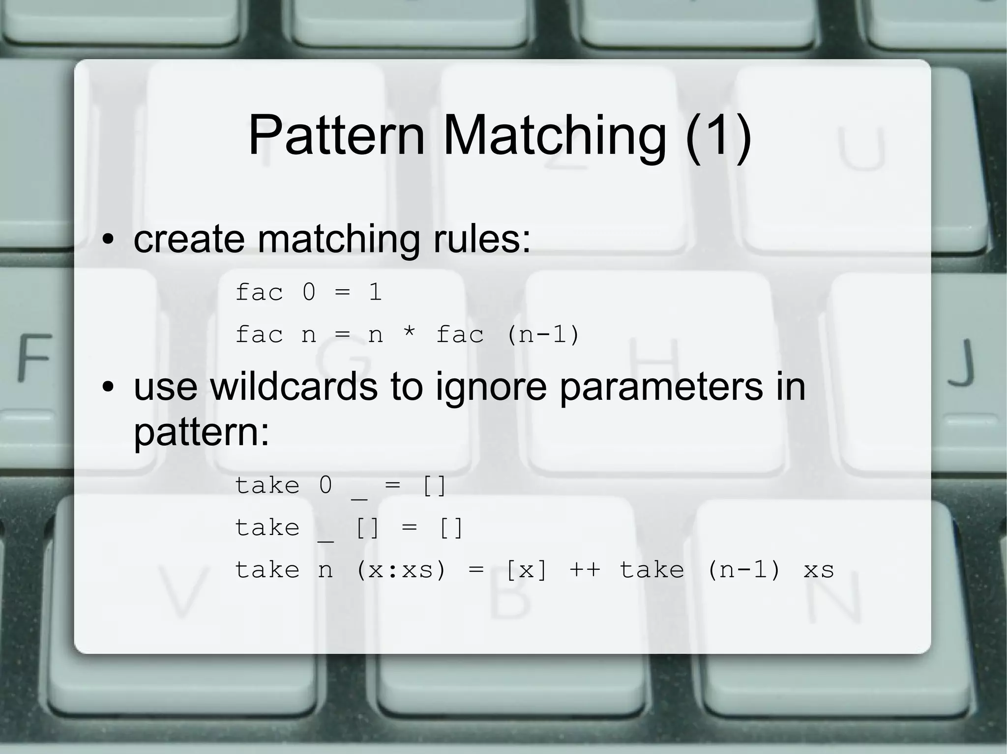 Pattern Matching (1)
●   create matching rules:
         fac 0 = 1
         fac n = n * fac (n-1)
●   use wildcards to ignore parameters in
    pattern:
         take 0 _ = []
         take _ [] = []
         take n (x:xs) = [x] ++ take (n-1) xs
 