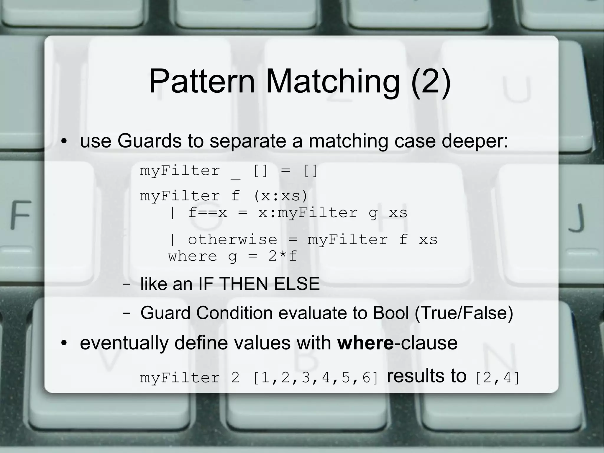 Pattern Matching (2)
●   use Guards to separate a matching case deeper:
            myFilter _ [] = []
            myFilter f (x:xs)
               | f==x = x:myFilter g xs
               | otherwise = myFilter f xs
               where g = 2*f
        –   like an IF THEN ELSE
        –   Guard Condition evaluate to Bool (True/False)
●   eventually define values with where-clause
            myFilter 2 [1,2,3,4,5,6] results to [2,4]
 
