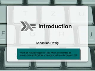 Introduction

                 Sebastian Rettig


“Work on Haskell began in 1987 when aa committee of
 “Work on Haskell began in 1987 when committee of
researchers got together to design aa kick-ass language.”([1])
 researchers got together to design kick-ass language.” ([1])
 