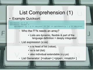 List Comprehension (1)
●   Example Quicksort:
quicksort [] = []
quicksort (x:xs) =
    quicksort [y | y <- xs,y<x] ++ [x] ++ quicksort[y | y <- xs,y>=x]

        –   Who the f??k needs an array?
                 ●   Lists are dynamic, flexible & part of the
                       language definition = deeply integrated
        –   List expression (x:xs)
                 ●   x is head of list (value),
                 ●   xs is tail (list)
                 ●   also individual extendable (x:y:ys)
        –   List Generator: [<value> | <pipe>, <match> ]
 