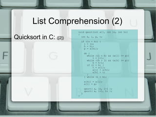 List Comprehension (2)
                        void qsort(int a[], int lo, int hi)

Quicksort in C: ([2])
                        {
                          int h, l, p, t;

                            if (lo < hi) {
                              l = lo;
                              h = hi;
                              p = a[hi];

                                do {
                                  while ((l < h) && (a[l] <= p))
                                      l = l+1;
                                  while ((h > l) && (a[h] >= p))
                                      h = h-1;
                                  if (l < h) {
                                      t = a[l];
                                      a[l] = a[h];
                                      a[h] = t;
                                  }
                                } while (l < h);

                                a[hi] = a[l];
                                a[l] = p;

                                qsort( a, lo, l-1 );
                                qsort( a, l+1, hi );
                            }
                        }
 