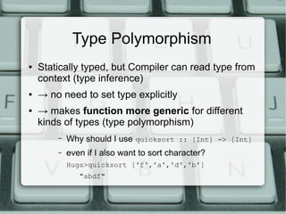 Type Polymorphism
●   Statically typed, but Compiler can read type from
    context (type inference)
●   → no need to set type explicitly
●   → makes function more generic for different
    kinds of types (type polymorphism)
        –   Why should I use quicksort :: [Int] -> [Int]
        –   even if I also want to sort character?
            Hugs>quicksort ['f','a','d','b']
               "abdf"
 