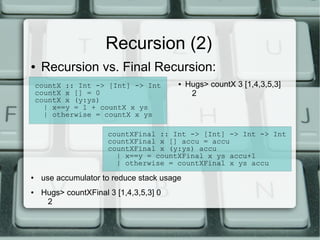 Recursion (2)
●    Recursion vs. Final Recursion:
    countX :: Int -> [Int] -> Int        ●   Hugs> countX 3 [1,4,3,5,3]
    countX x [] = 0                           2
    countX x (y:ys)
      | x==y = 1 + countX x ys
      | otherwise = countX x ys

                       countXFinal :: Int -> [Int] -> Int -> Int
                       countXFinal x [] accu = accu
                       countXFinal x (y:ys) accu
                         | x==y = countXFinal x ys accu+1
                         | otherwise = countXFinal x ys accu
●    use accumulator to reduce stack usage
●    Hugs> countXFinal 3 [1,4,3,5,3] 0
      2
 