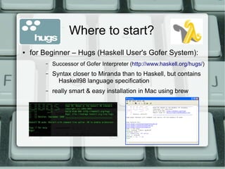 Where to start?
●   for Beginner – Hugs (Haskell User's Gofer System):
        –   Successor of Gofer Interpreter (http://www.haskell.org/hugs/)
        –   Syntax closer to Miranda than to Haskell, but contains
              Haskell98 language specification
        –   really smart & easy installation in Mac using brew
 