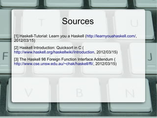 Sources
[1] Haskell-Tutorial: Learn you a Haskell (http://learnyouahaskell.com/,
2012/03/15)
[2] Haskell Introduction: Quicksort in C (
http://www.haskell.org/haskellwiki/Introduction, 2012/03/15)
[3] The Haskell 98 Foreign Function Interface Addendum (
http://www.cse.unsw.edu.au/~chak/haskell/ffi/, 2012/03/15)
 