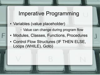 Imperative Programming
●   Variables (value placeholder)
       –   Value can change during program flow
●   Modules, Classes, Functions, Procedures
●   Control Flow Structures (IF THEN ELSE,
    Loops (WHILE), Goto)
 