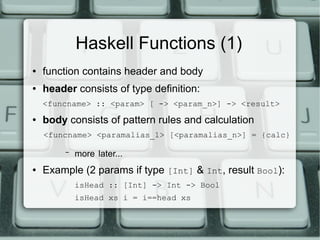 Haskell Functions (1)
●   function contains header and body
●   header consists of type definition:
    <funcname> :: <param> [ -> <param_n>] -> <result>
●   body consists of pattern rules and calculation
    <funcname> <paramalias_1> [<paramalias_n>] = {calc}

         –   more later...
●   Example (2 params if type [Int] & Int, result Bool):
             isHead :: [Int] -> Int -> Bool
             isHead xs i = i==head xs
 