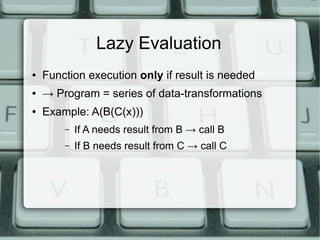 Lazy Evaluation
●   Function execution only if result is needed
●   → Program = series of data-transformations
●   Example: A(B(C(x)))
        –   If A needs result from B → call B
        –   If B needs result from C → call C
 
