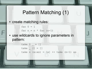 Pattern Matching (1)
●   create matching rules:
         fac 0 = 1
         fac n = n * fac (n-1)
●   use wildcards to ignore parameters in
    pattern:
         take 0 _ = []
         take _ [] = []
         take n (x:xs) = [x] ++ take (n-1) xs
 