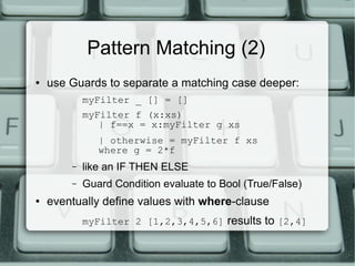 Pattern Matching (2)
●   use Guards to separate a matching case deeper:
            myFilter _ [] = []
            myFilter f (x:xs)
               | f==x = x:myFilter g xs
               | otherwise = myFilter f xs
               where g = 2*f
        –   like an IF THEN ELSE
        –   Guard Condition evaluate to Bool (True/False)
●   eventually define values with where-clause
            myFilter 2 [1,2,3,4,5,6] results to [2,4]
 
