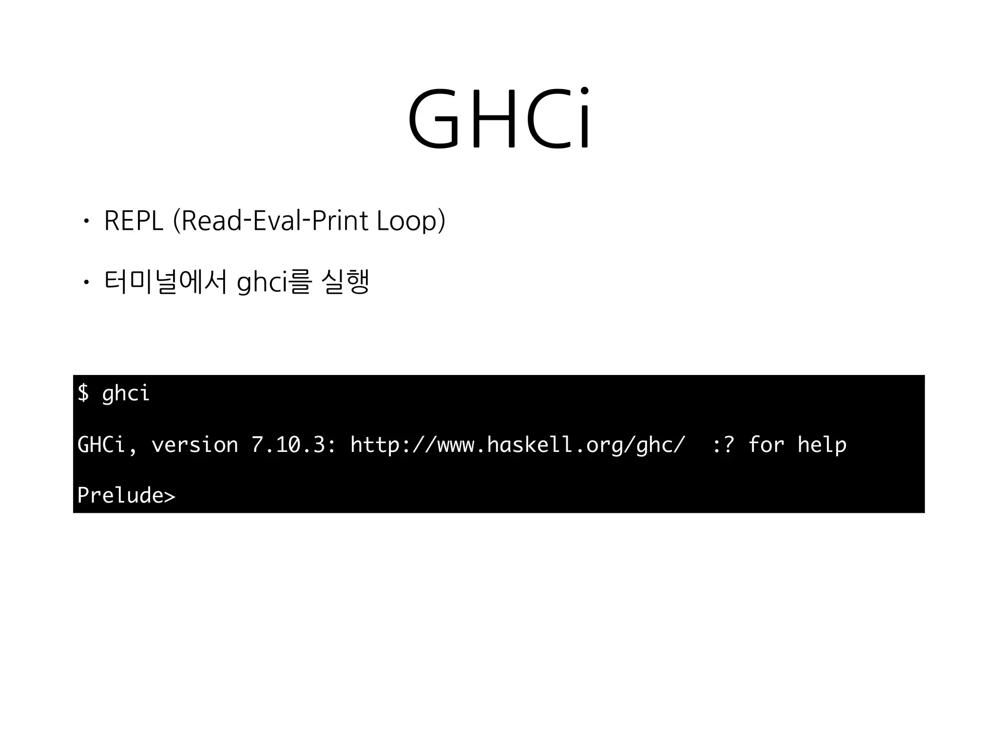 GHCi
• REPL (Read-Eval-Print Loop)
• 터미널에서 ghci를 실행
$ ghci
GHCi, version 7.10.3: http://www.haskell.org/ghc/ :? for help
Prelude>
 