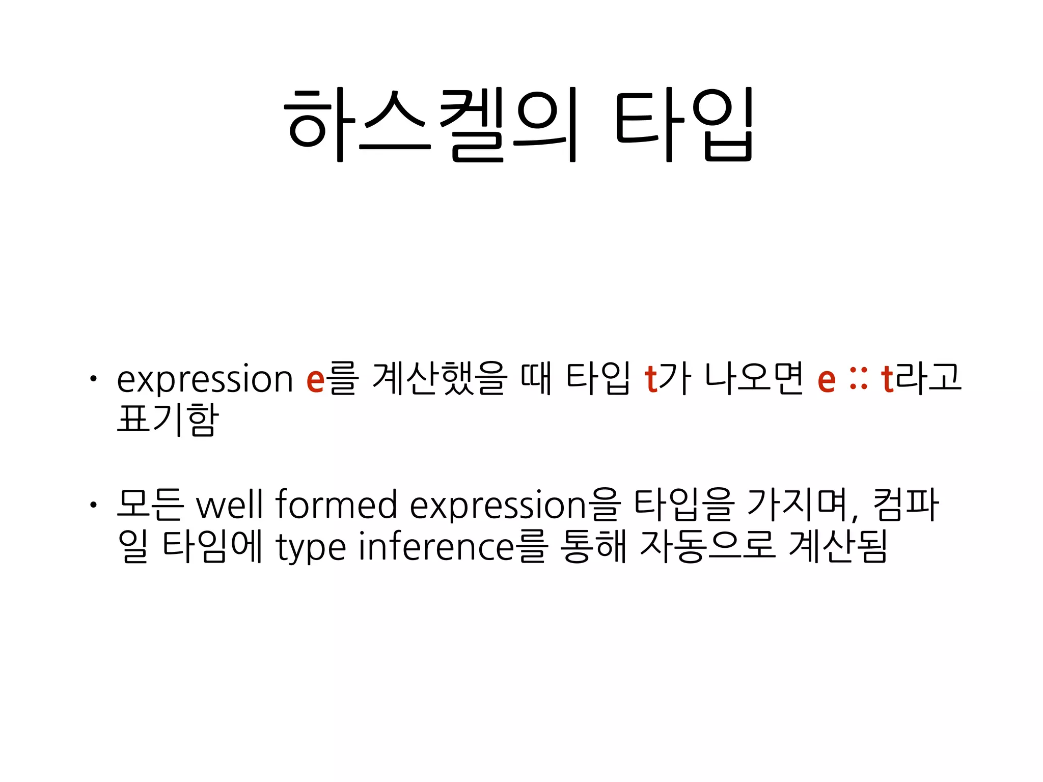 하스켈의 타입
• expression e를 계산했을 때 타입 t가 나오면 e :: t라
고 표기함
• 모든 well formed expression을 타입을 가지며, 컴파
일 타임에 type inference를 통해 자동으로 계산됨
 